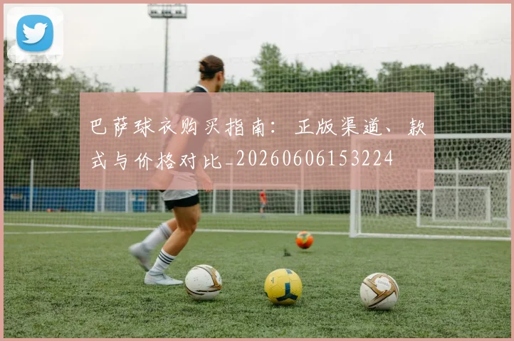 巴萨球衣购买指南:正版渠道、款式与价格对比_20260606153224