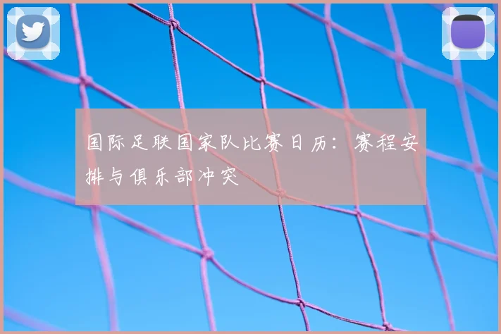国际足联国家队比赛日历:赛程安排与俱乐部冲突