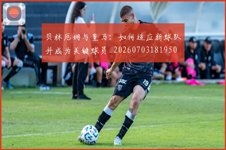 贝林厄姆与皇马:如何适应新球队并成为关键球员_20260703181950