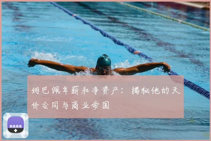 姆巴佩年薪和净资产：揭秘他的天价合同与商业帝国