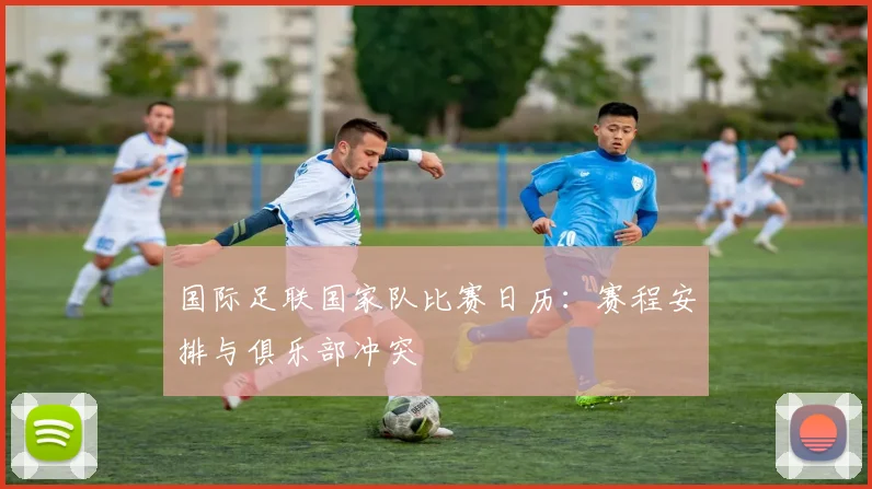 国际足联国家队比赛日历：赛程安排与俱乐部冲突