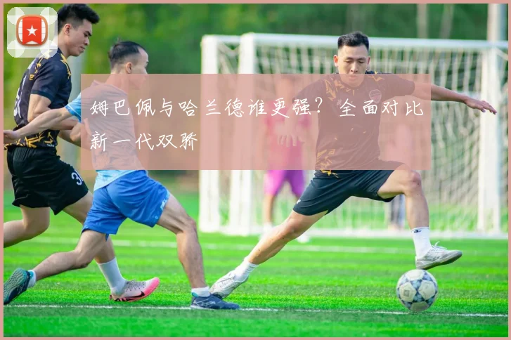 姆巴佩与哈兰德谁更强？全面对比新一代双骄