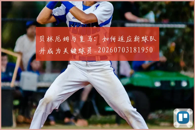 贝林厄姆与皇马：如何适应新球队并成为关键球员_20260703181950