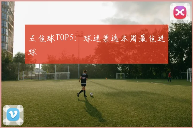 五佳球TOP5：球迷票选本周最佳进球
