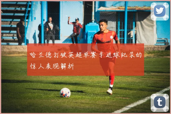 哈兰德打破英超单赛季进球纪录的惊人表现解析