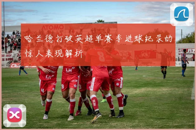 哈兰德打破英超单赛季进球纪录的惊人表现解析